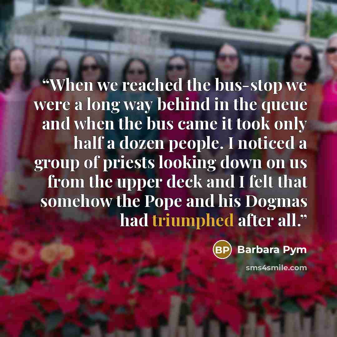 “When we reached the bus-stop we were a long way behind in the queue and when the bus came it took only half a dozen people. I noticed a group of priests looking down on us from the upper deck and I felt that somehow the Pope and his Dogmas had triumphed after all.” quote by Barbara Pym