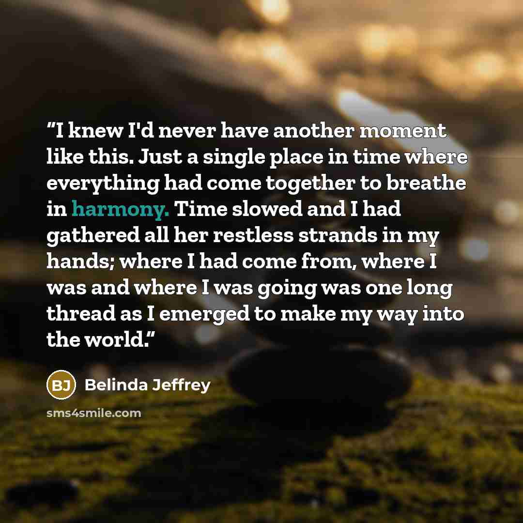 “I knew I'd never have another moment like this. Just a single place in time where everything had come together to breathe in harmony. Time slowed and I had gathered all her restless strands in my hands; where I had come from, where I was and where I was going was one long thread as I emerged to…” quote by Belinda Jeffrey