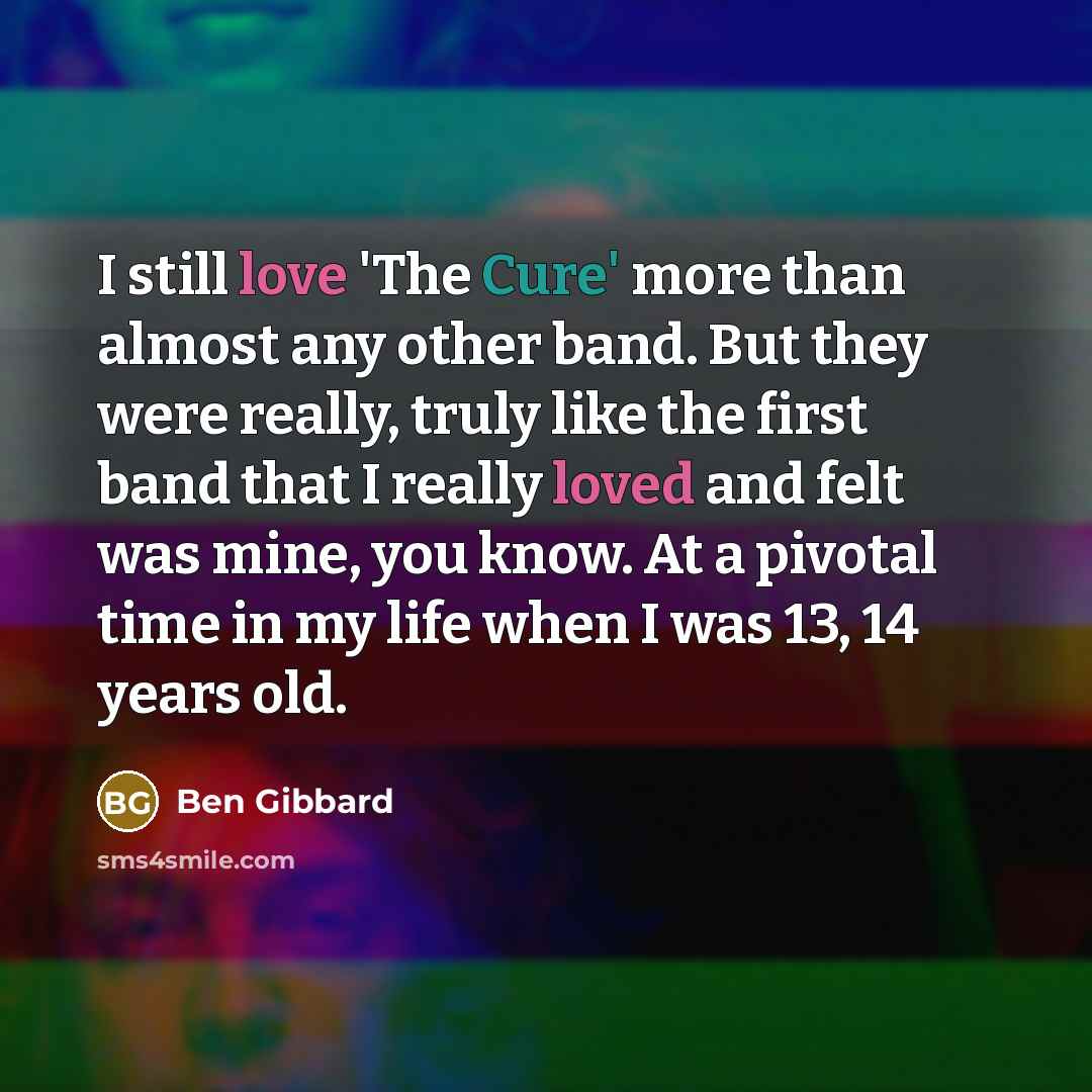 “I still love 'The Cure' more than almost any other band. But they were really, truly like the first band that I really loved and felt was mine, you know. At a pivotal time in my life when I was 13, 14 years old.” quote by Ben Gibbard
