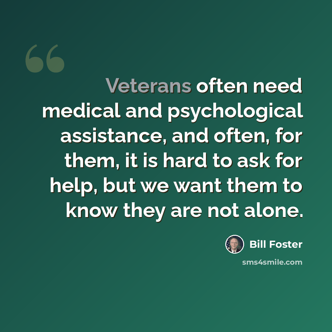 “Veterans often need medical and psychological assistance, and often, for them, it is hard to ask for help, but we want them to know they are not alone.” quote by Bill Foster