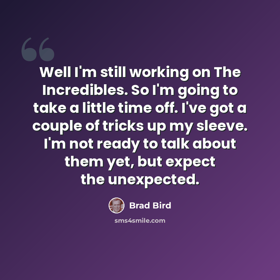 “Well I'm still working on The Incredibles. So I'm going to take a little time off. I've got a couple of tricks up my sleeve. I'm not ready to talk about them yet, but expect the unexpected.” quote by Brad Bird