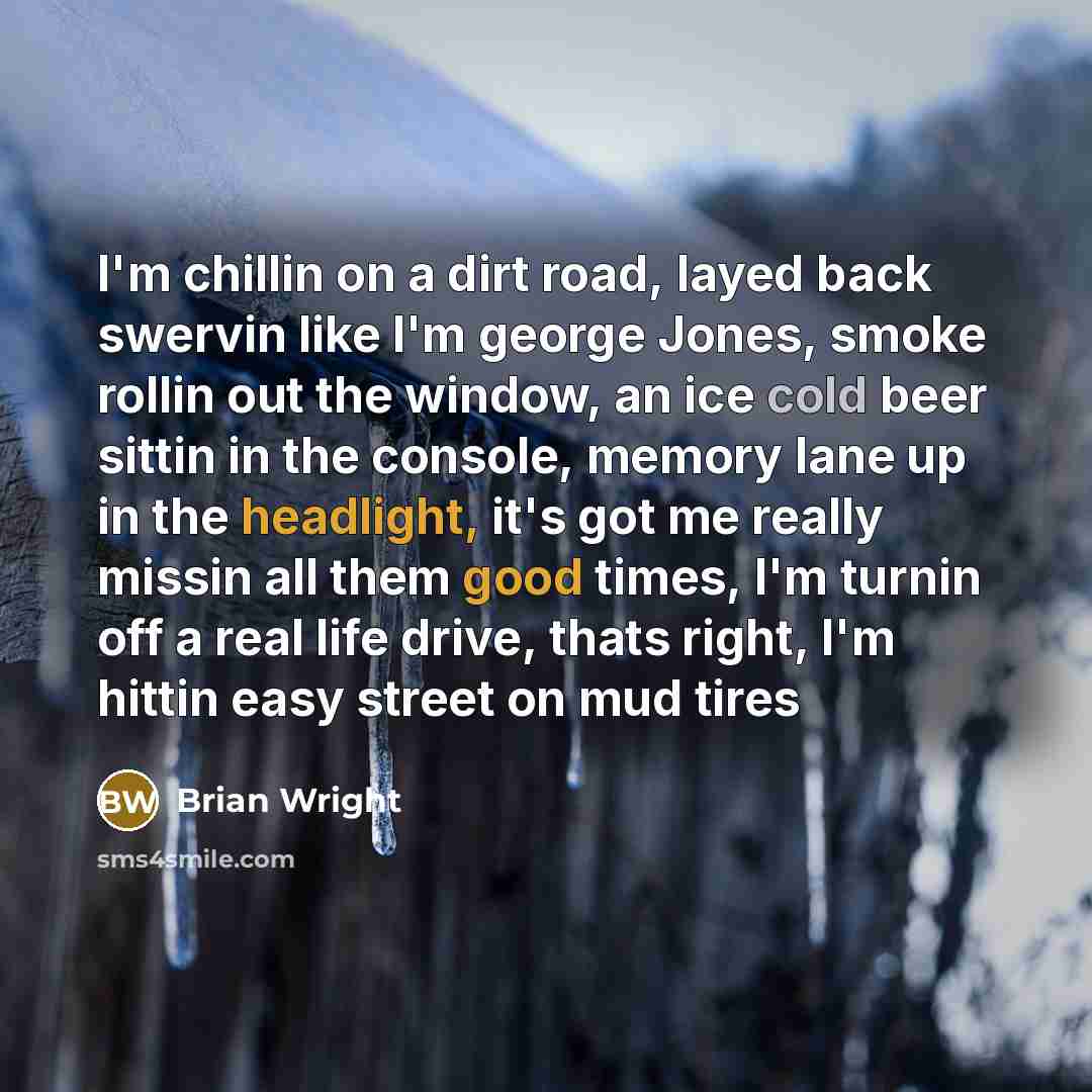 “I'm chillin on a dirt road, layed back swervin like I'm george Jones, smoke rollin out the window, an ice cold beer sittin in the console, memory lane up in the headlight, it's got me really missin all them good times, I'm turnin off a real life drive, thats right, I'm hittin easy street on mud…” quote by Brian Wright