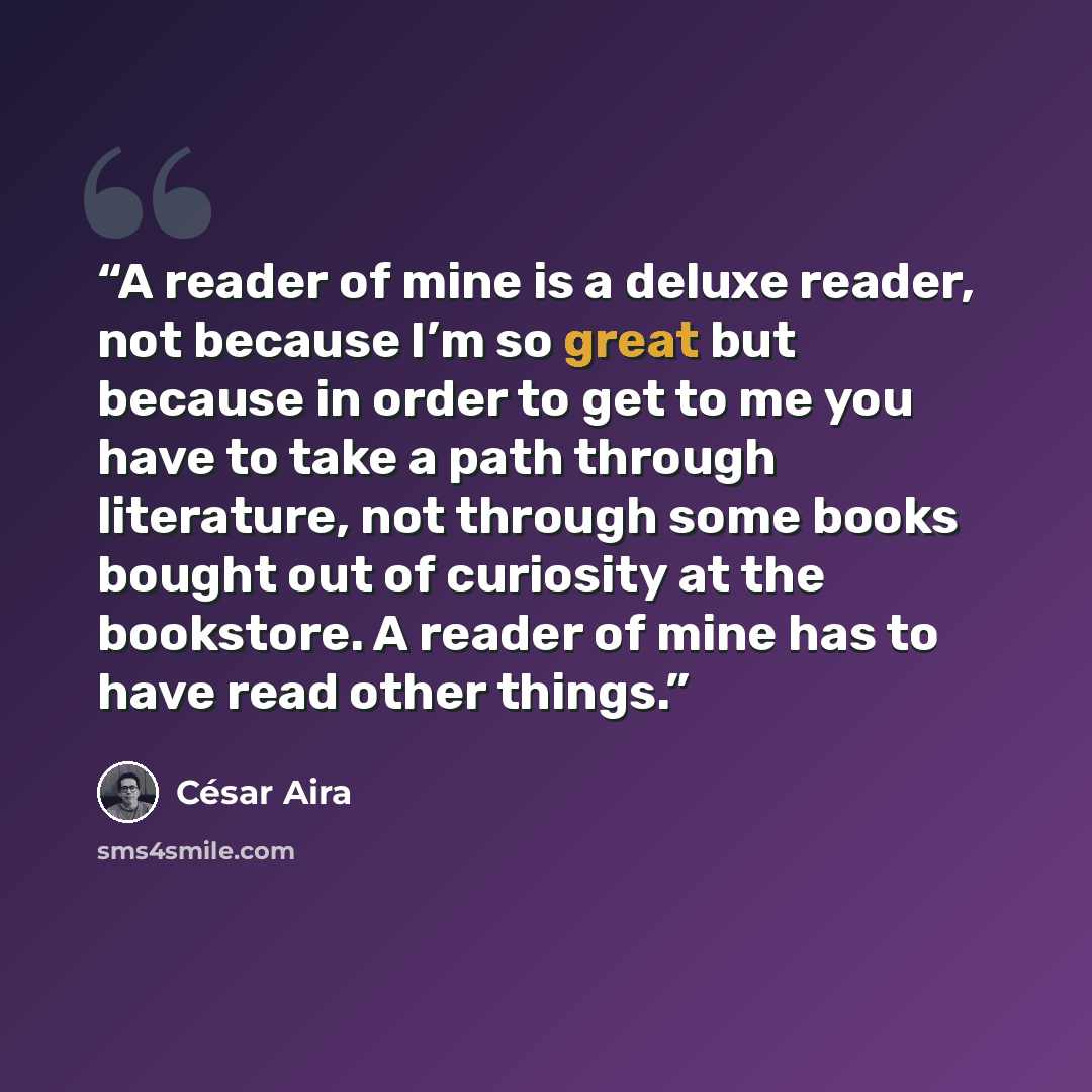 “A reader of mine is a deluxe reader, not because I’m so great but because in order to get to me you have to take a path through literature, not through some books bought out of curiosity at the bookstore. A reader of mine has to have read other things.” quote by César Aira