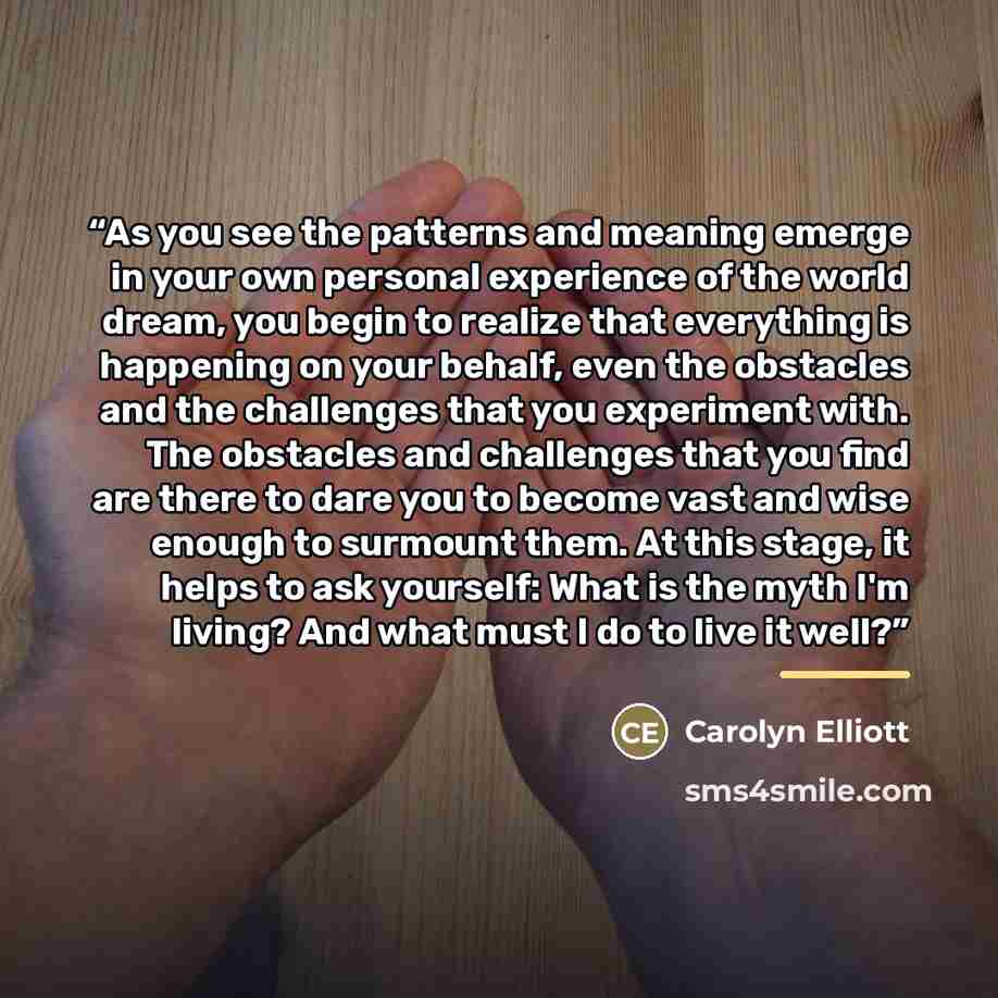 “As you see the patterns and meaning emerge in your own personal experience of the world dream, you begin to realize that everything is happening on your behalf, even the obstacles and the challenges that you experiment with. The obstacles and challenges that you find are there to dare you to…” quote by Carolyn Elliott