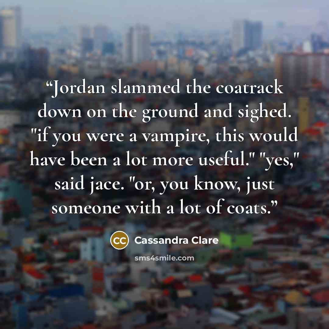 “Jordan slammed the coatrack down on the ground and sighed. "if you were a vampire, this would have been a lot more useful." "yes," said jace. "or, you know, just someone with a lot of coats.” quote by Cassandra Clare