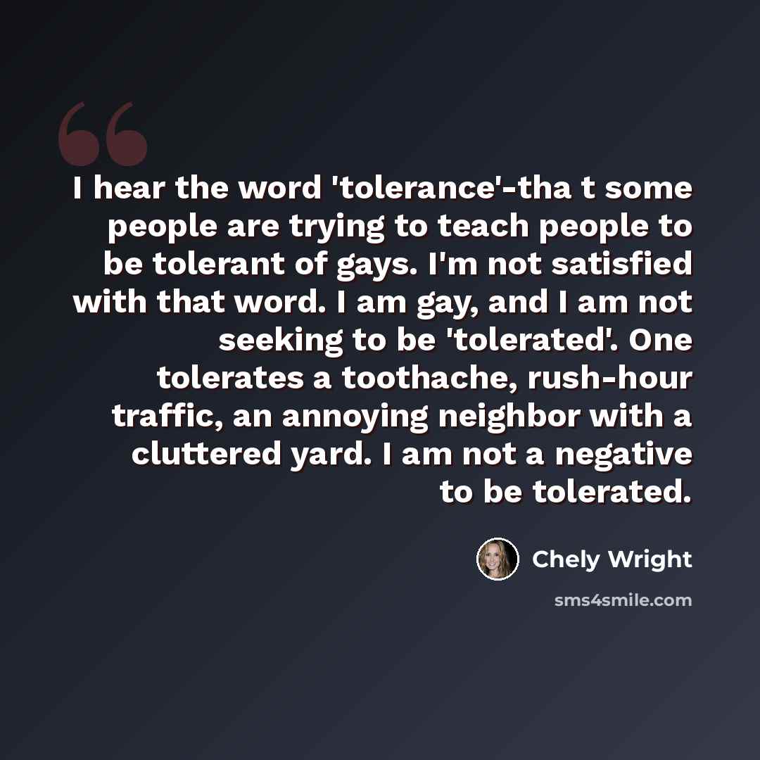 “I hear the word 'tolerance'-tha t some people are trying to teach people to be tolerant of gays. I'm not satisfied with that word. I am gay, and I am not seeking to be 'tolerated'. One tolerates a toothache, rush-hour traffic, an annoying neighbor with a cluttered yard. I am not a negative to be…” quote by Chely Wright