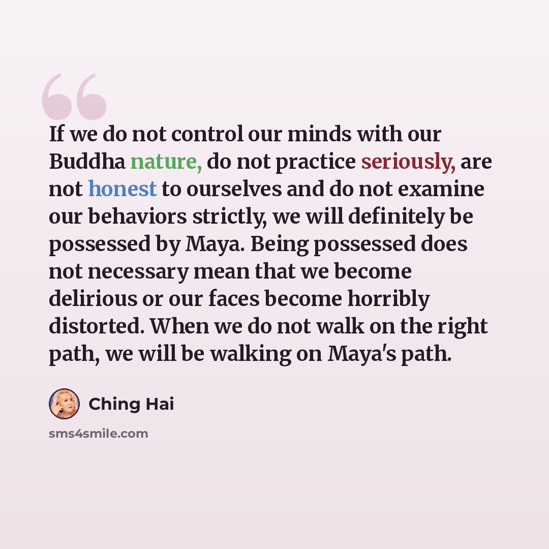 “If we do not control our minds with our Buddha nature, do not practice seriously, are not honest to ourselves and do not examine our behaviors strictly, we will definitely be possessed by Maya. Being possessed does not necessary mean that we become delirious or our faces become horribly distorted…” quote by Ching Hai