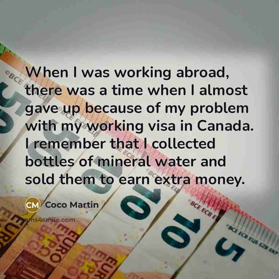 “When I was working abroad, there was a time when I almost gave up because of my problem with my working visa in Canada. I remember that I collected bottles of mineral water and sold them to earn extra money.” quote by Coco Martin