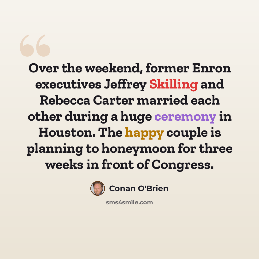 “Over the weekend, former Enron executives Jeffrey Skilling and Rebecca Carter married each other during a huge ceremony in Houston. The happy couple is planning to honeymoon for three weeks in front of Congress.” quote by Conan O'Brien