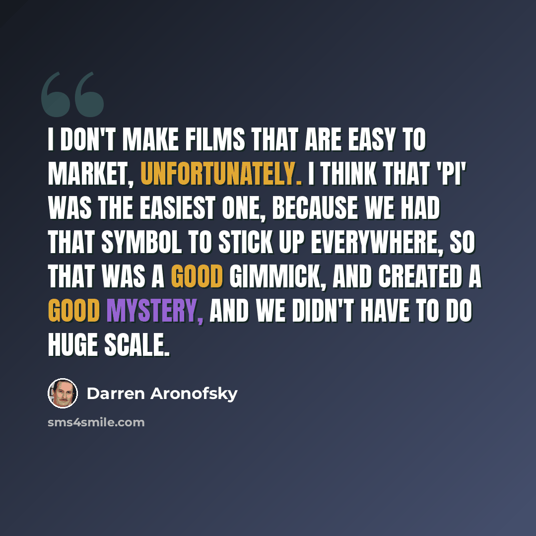 “I don't make films that are easy to market, unfortunately. I think that 'Pi' was the easiest one, because we had that symbol to stick up everywhere, so that was a good gimmick, and created a good mystery, and we didn't have to do huge scale.” quote by Darren Aronofsky