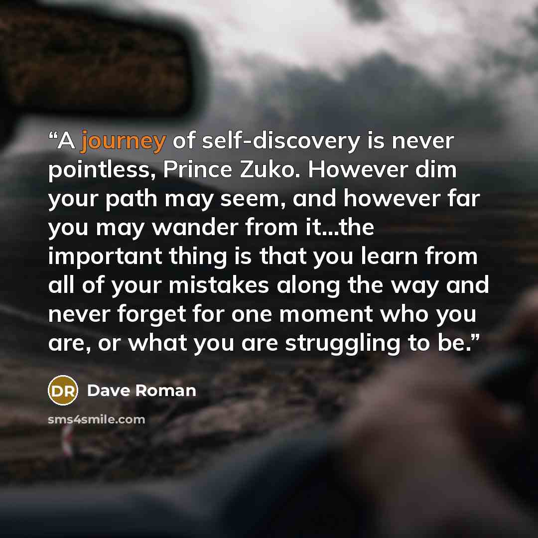 “A journey of self-discovery is never pointless, Prince Zuko. However dim your path may seem, and however far you may wander from it...the important thing is that you learn from all of your mistakes along the way and never forget for one moment who you are, or what you are struggling to be.” quote by Dave Roman