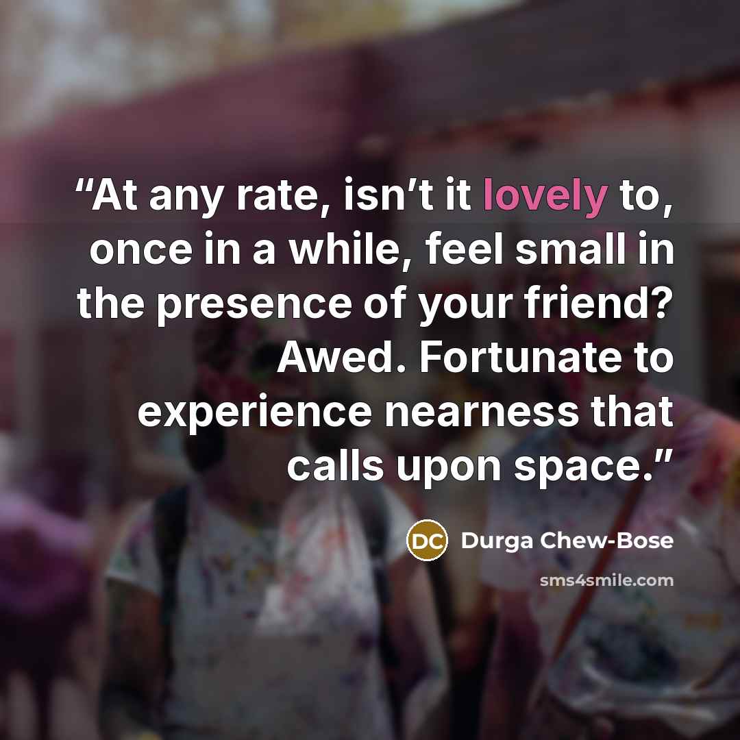 “At any rate, isn’t it lovely to, once in a while, feel small in the presence of your friend? Awed. Fortunate to experience nearness that calls upon space.” quote by Durga Chew-Bose