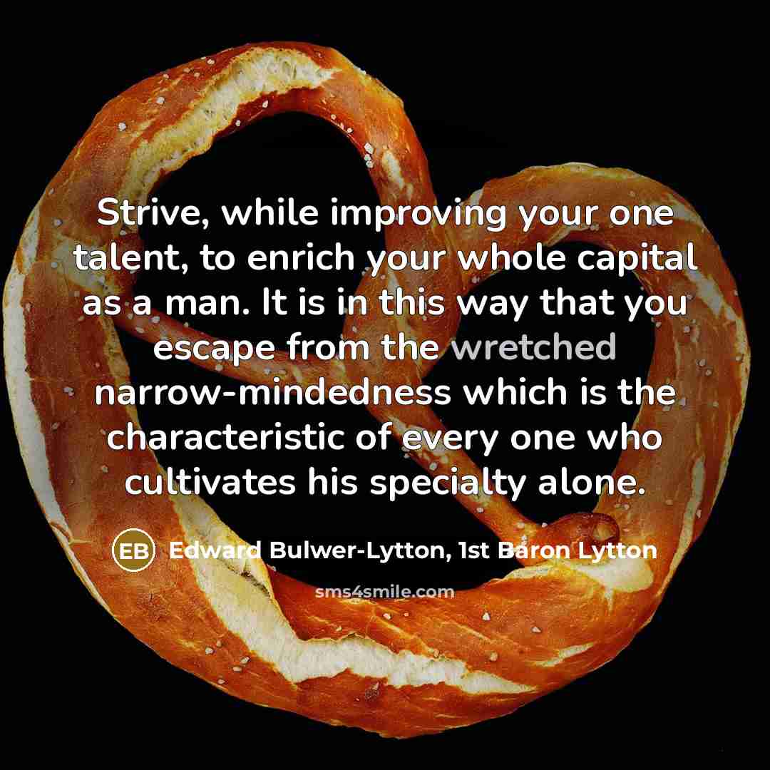 “Strive, while improving your one talent, to enrich your whole capital as a man. It is in this way that you escape from the wretched narrow-mindedness which is the characteristic of every one who cultivates his specialty alone.” quote by Edward Bulwer-Lytton, 1st Baron Lytton