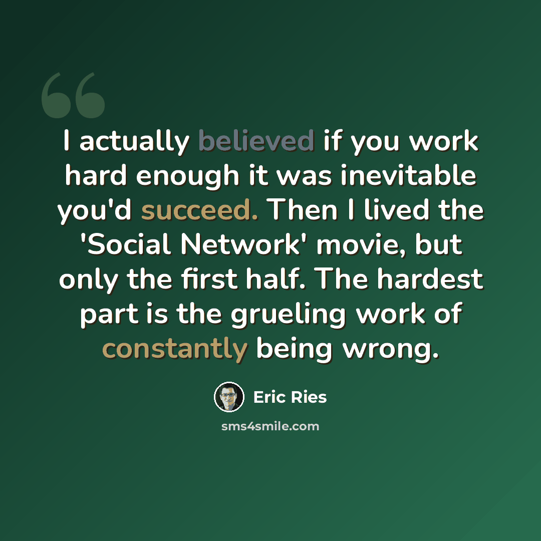 “I actually believed if you work hard enough it was inevitable you'd succeed. Then I lived the 'Social Network' movie, but only the first half. The hardest part is the grueling work of constantly being wrong.” quote by Eric Ries