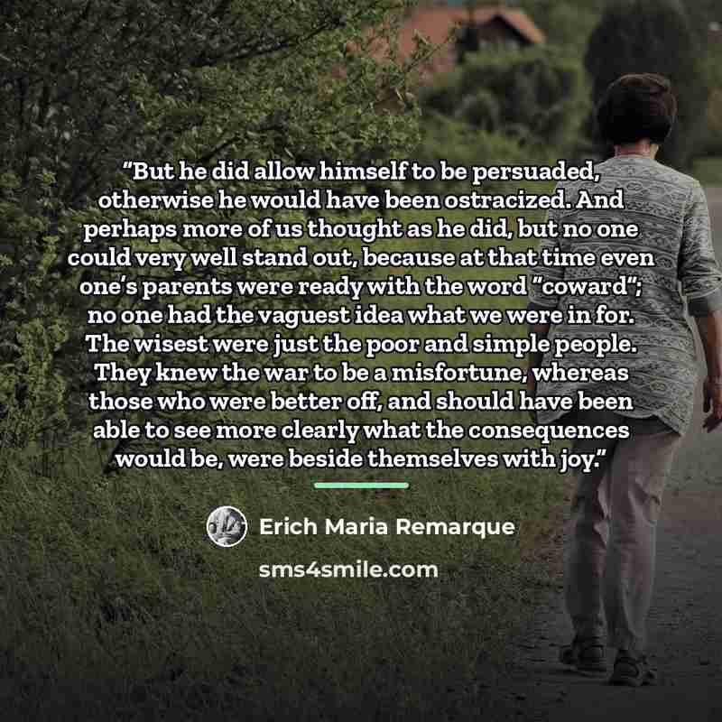 “But he did allow himself to be persuaded, otherwise he would have been ostracized. And perhaps more of us thought as he did, but no one could very well stand out, because at that time even one’s parents were ready with the word “coward”; no one had the vaguest idea what we were in for. The wisest…” quote by Erich Maria Remarque