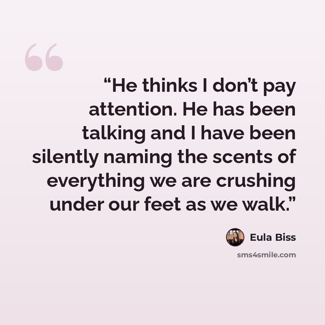 “He thinks I don’t pay attention. He has been talking and I have been silently naming the scents of everything we are crushing under our feet as we walk.” quote by Eula Biss