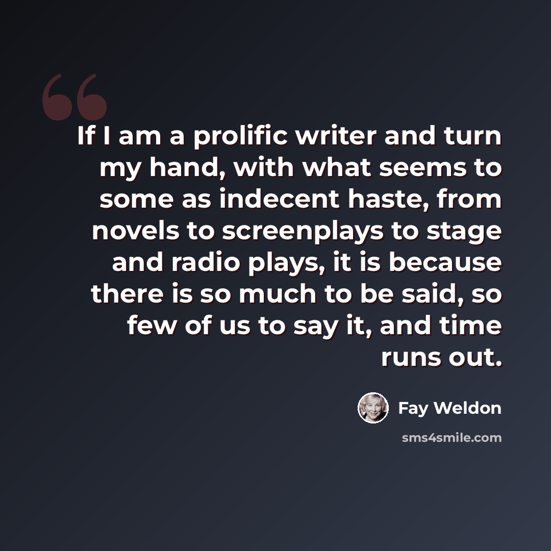 “If I am a prolific writer and turn my hand, with what seems to some as indecent haste, from novels to screenplays to stage and radio plays, it is because there is so much to be said, so few of us to say it, and time runs out.” quote by Fay Weldon
