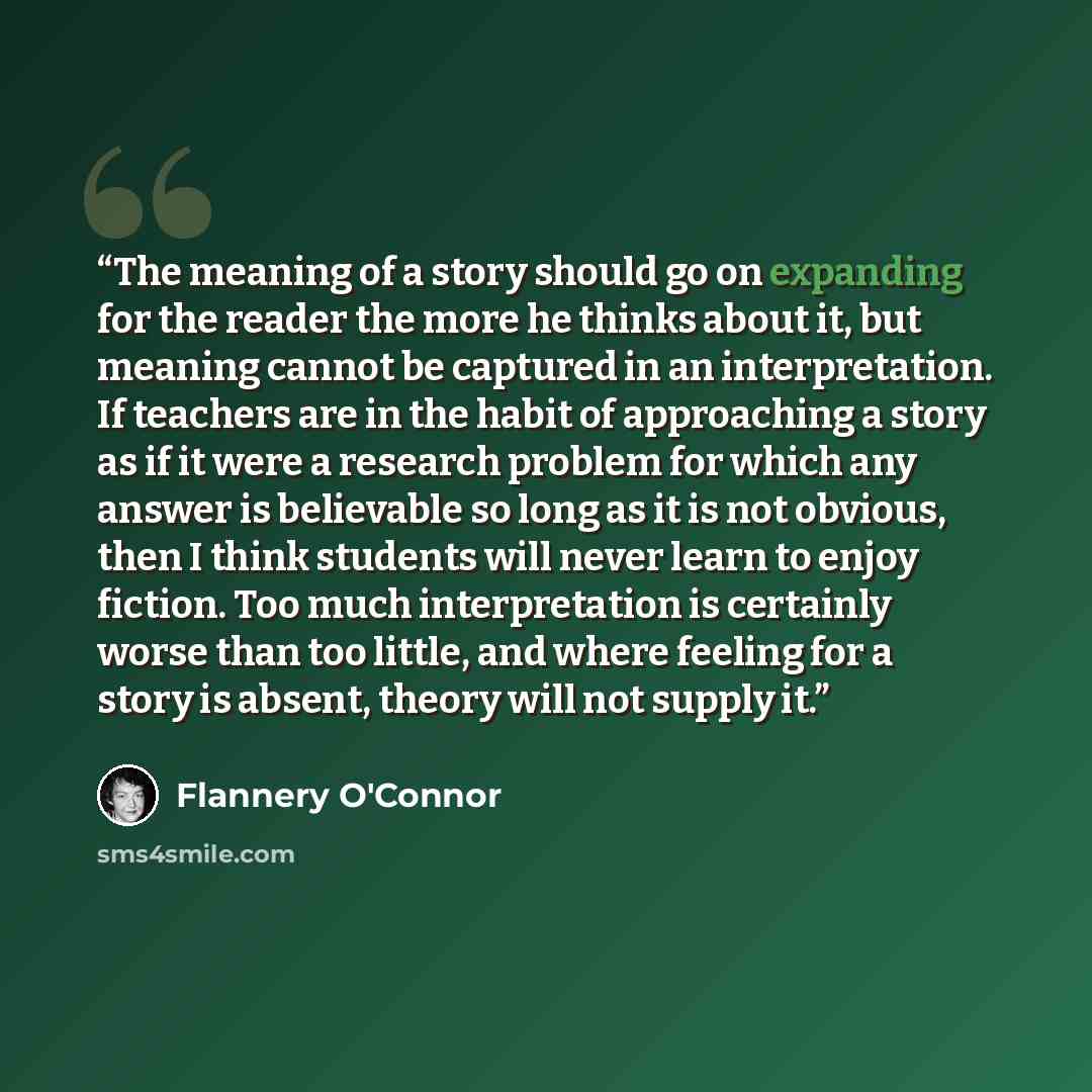 “The meaning of a story should go on expanding for the reader the more he thinks about it, but meaning cannot be captured in an interpretation. If teachers are in the habit of approaching a story as if it were a research problem for which any answer is believable so long as it is not obvious, then…” quote by Flannery O'Connor