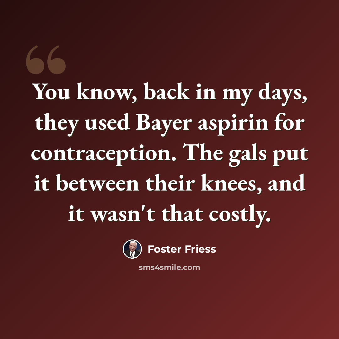 “You know, back in my days, they used Bayer aspirin for contraception. The gals put it between their knees, and it wasn't that costly.” quote by Foster Friess