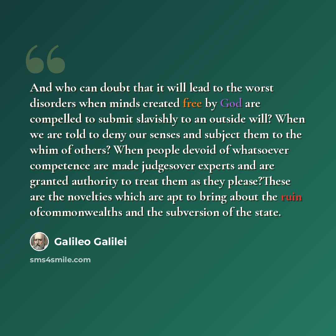 “And who can doubt that it will lead to the worst disorders when minds created free by God are compelled to submit slavishly to an outside will? When we are told to deny our senses and subject them to the whim of others? When people devoid of whatsoever competence are made judgesover experts and…” quote by Galileo Galilei