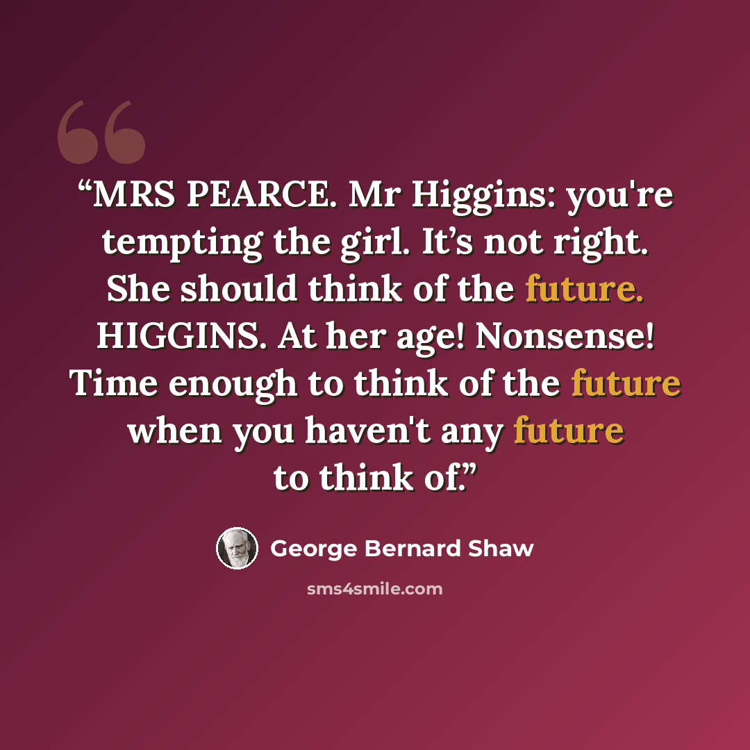 “MRS PEARCE. Mr Higgins: you're tempting the girl. It’s not right. She should think of the future. HIGGINS. At her age! Nonsense! Time enough to think of the future when you haven't any future to think of.” quote by George Bernard Shaw