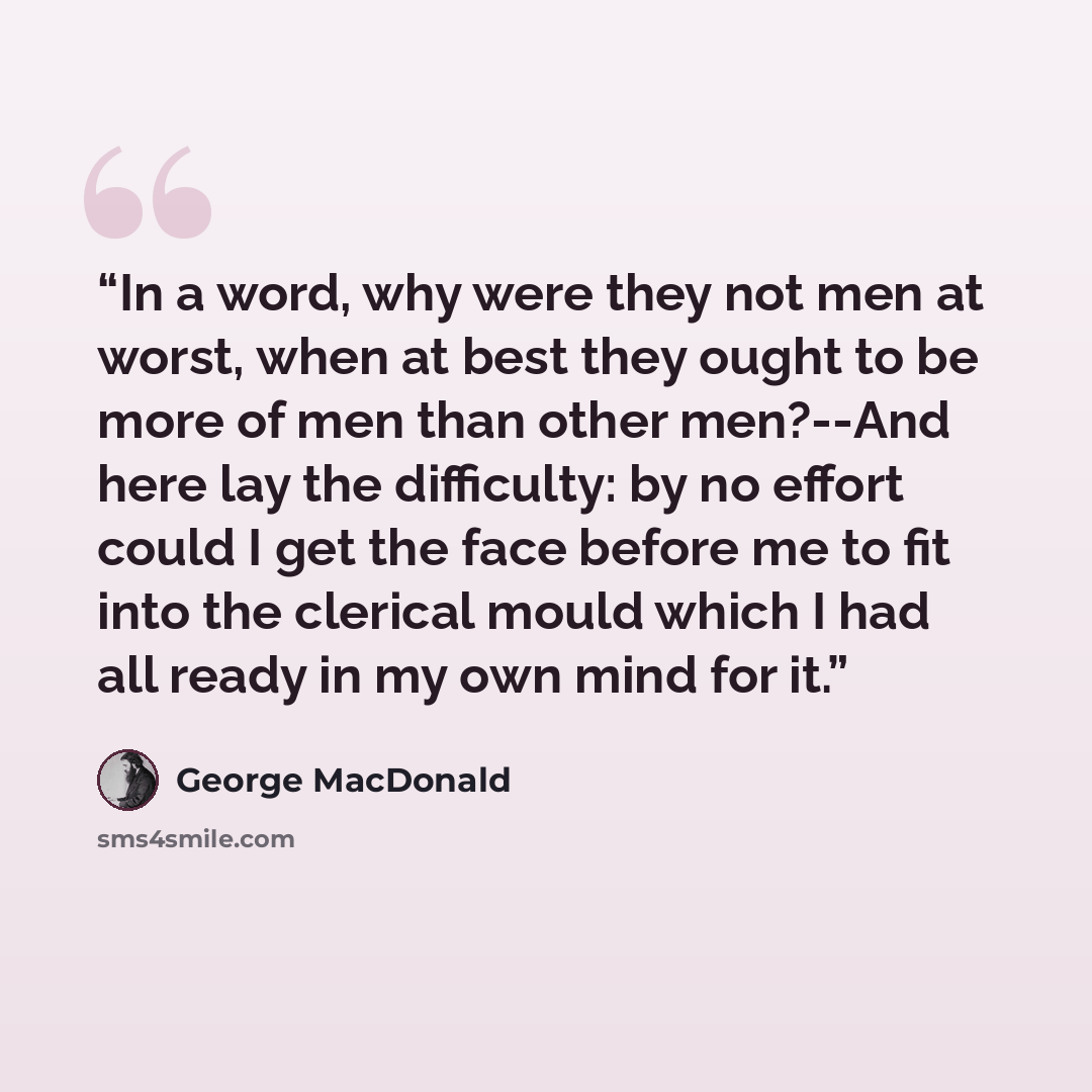“In a word, why were they not men at worst, when at best they ought to be more of men than other men?--And here lay the difficulty: by no effort could I get the face before me to fit into the clerical mould which I had all ready in my own mind for it.” quote by George MacDonald