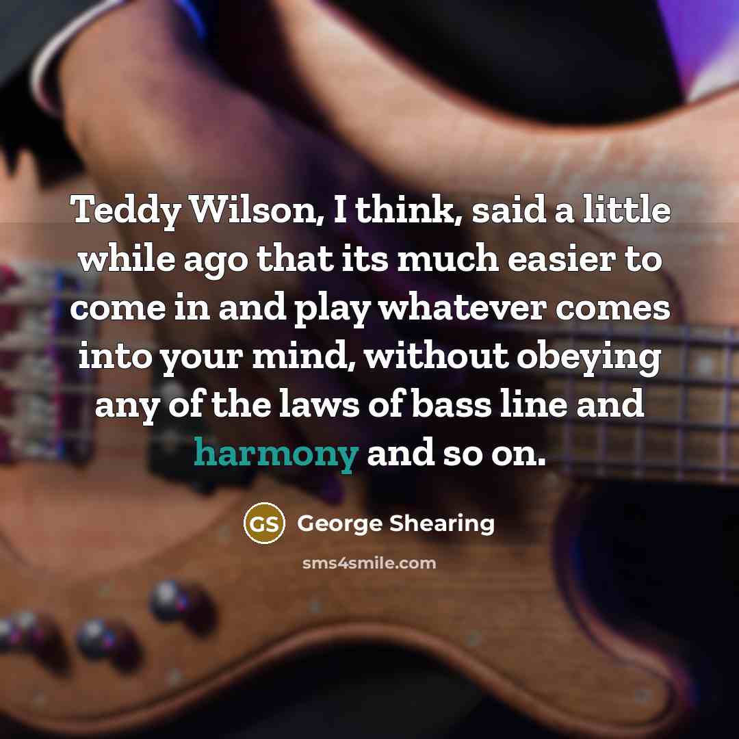 “Teddy Wilson, I think, said a little while ago that its much easier to come in and play whatever comes into your mind, without obeying any of the laws of bass line and harmony and so on.” quote by George Shearing