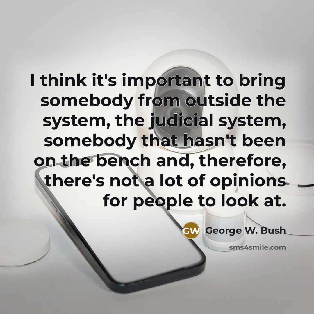 “I think it's important to bring somebody from outside the system, the judicial system, somebody that hasn't been on the bench and, therefore, there's not a lot of opinions for people to look at.” quote by George W. Bush