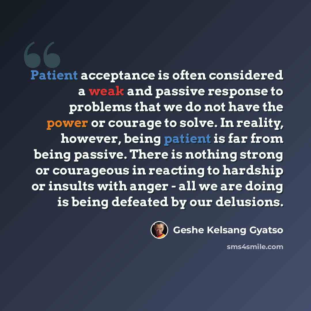“Patient acceptance is often considered a weak and passive response to problems that we do not have the power or courage to solve. In reality, however, being patient is far from being passive. There is nothing strong or courageous in reacting to hardship or insults with anger - all we are doing is…” quote by Geshe Kelsang Gyatso