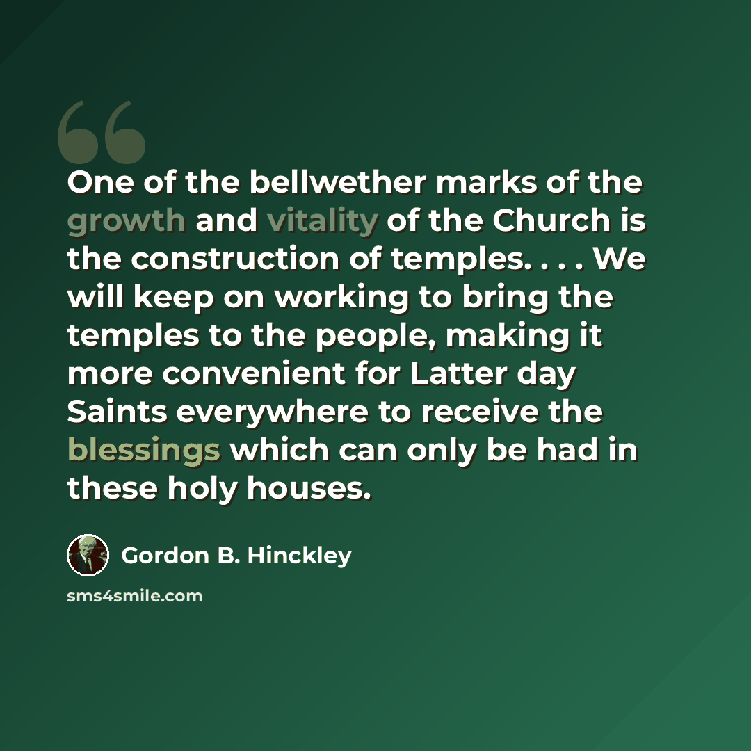 “One of the bellwether marks of the growth and vitality of the Church is the construction of temples. . . . We will keep on working to bring the temples to the people, making it more convenient for Latter day Saints everywhere to receive the blessings which can only be had in these holy houses.” quote by Gordon B. Hinckley