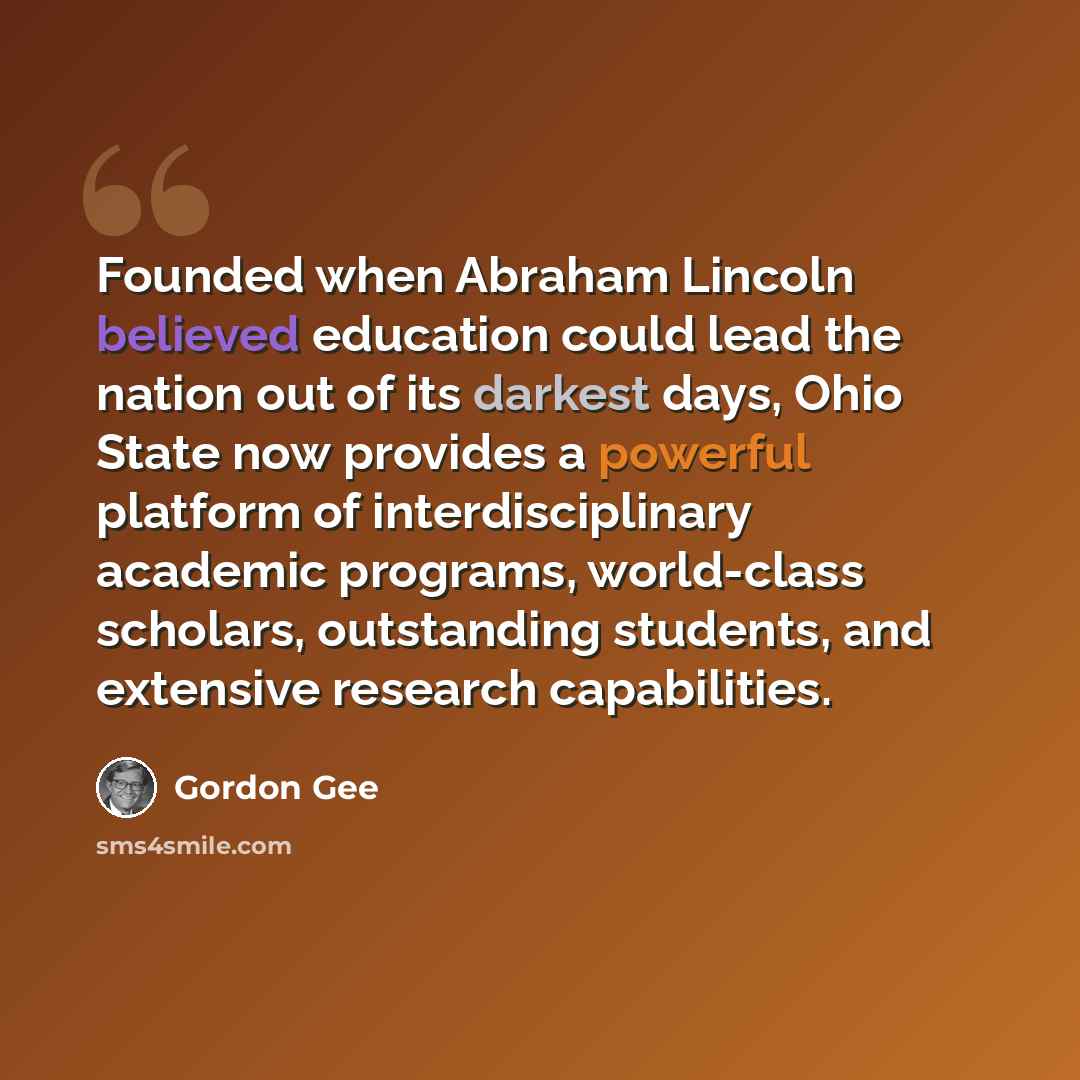 “Founded when Abraham Lincoln believed education could lead the nation out of its darkest days, Ohio State now provides a powerful platform of interdisciplinary academic programs, world-class scholars, outstanding students, and extensive research capabilities.” quote by Gordon Gee