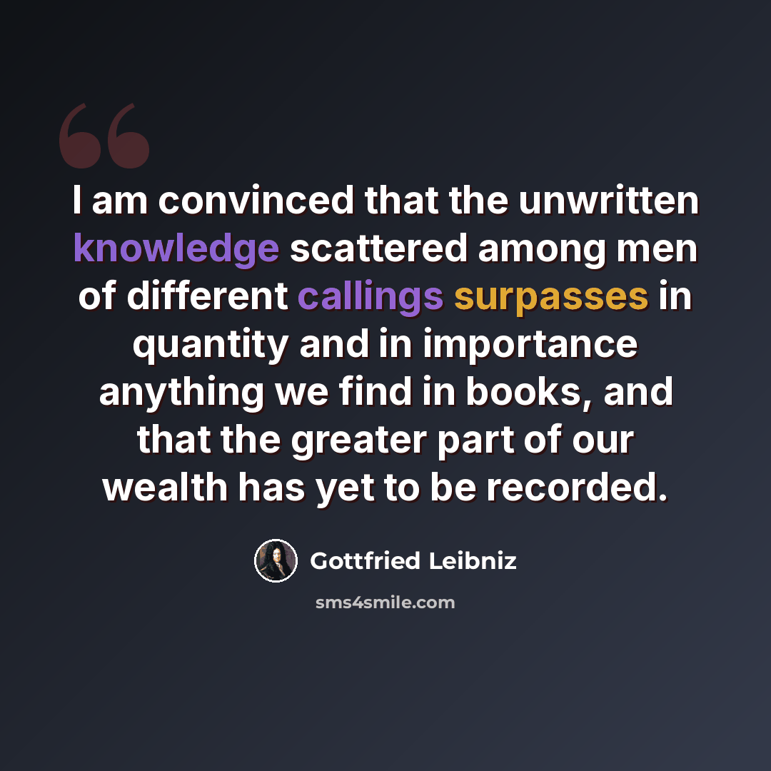 “I am convinced that the unwritten knowledge scattered among men of different callings surpasses in quantity and in importance anything we find in books, and that the greater part of our wealth has yet to be recorded.” quote by Gottfried Leibniz