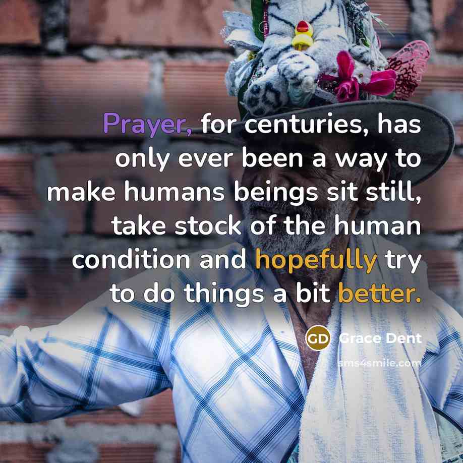 “Prayer, for centuries, has only ever been a way to make humans beings sit still, take stock of the human condition and hopefully try to do things a bit better.” quote by Grace Dent