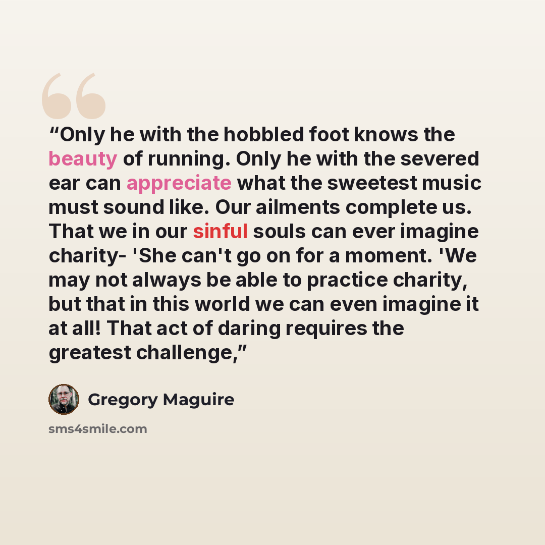 “Only he with the hobbled foot knows the beauty of running. Only he with the severed ear can appreciate what the sweetest music must sound like. Our ailments complete us. That we in our sinful souls can ever imagine charity- 'She can't go on for a moment. 'We may not always be able to practice…” quote by Gregory Maguire