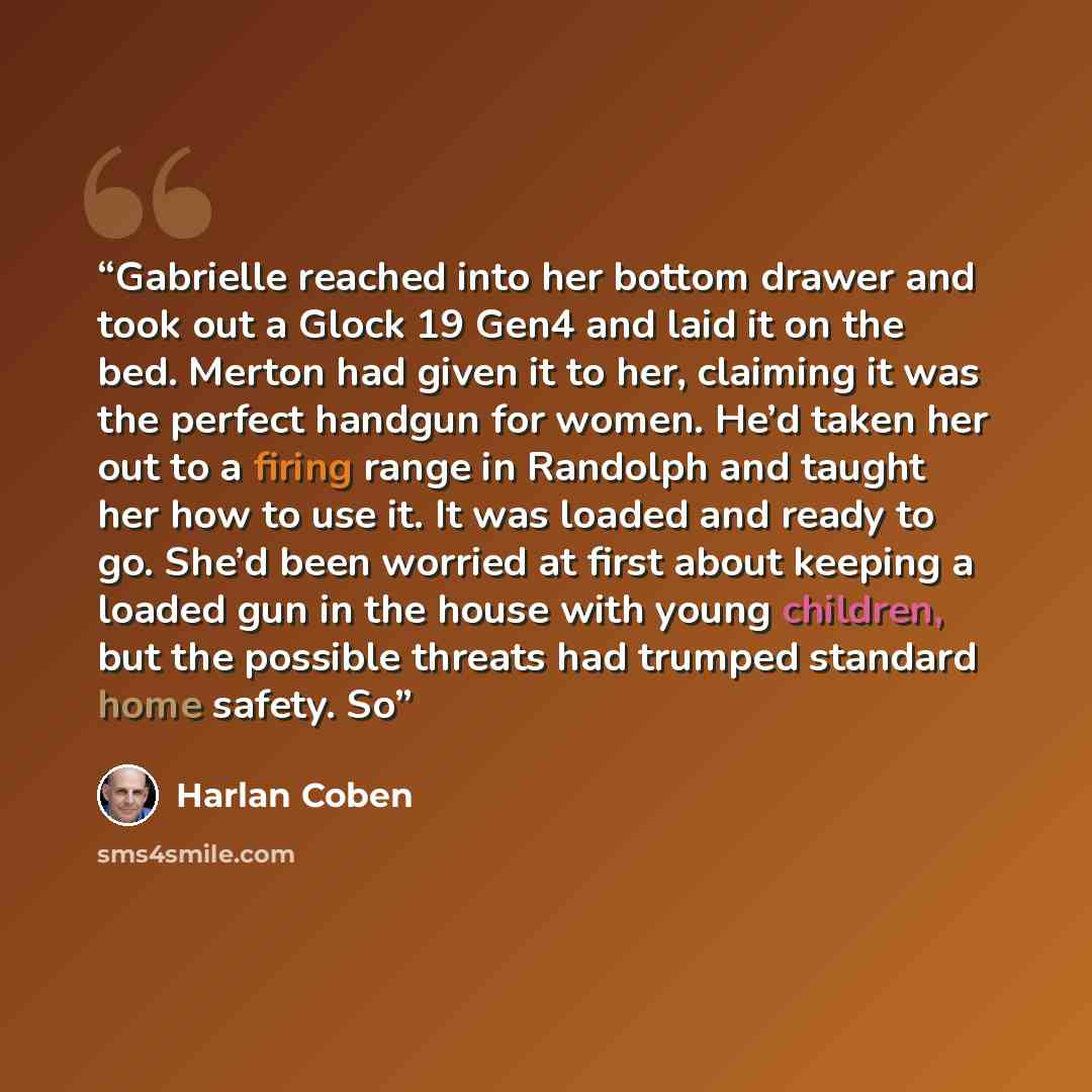 “Gabrielle reached into her bottom drawer and took out a Glock 19 Gen4 and laid it on the bed. Merton had given it to her, claiming it was the perfect handgun for women. He’d taken her out to a firing range in Randolph and taught her how to use it. It was loaded and ready to go. She’d been worried…” quote by Harlan Coben