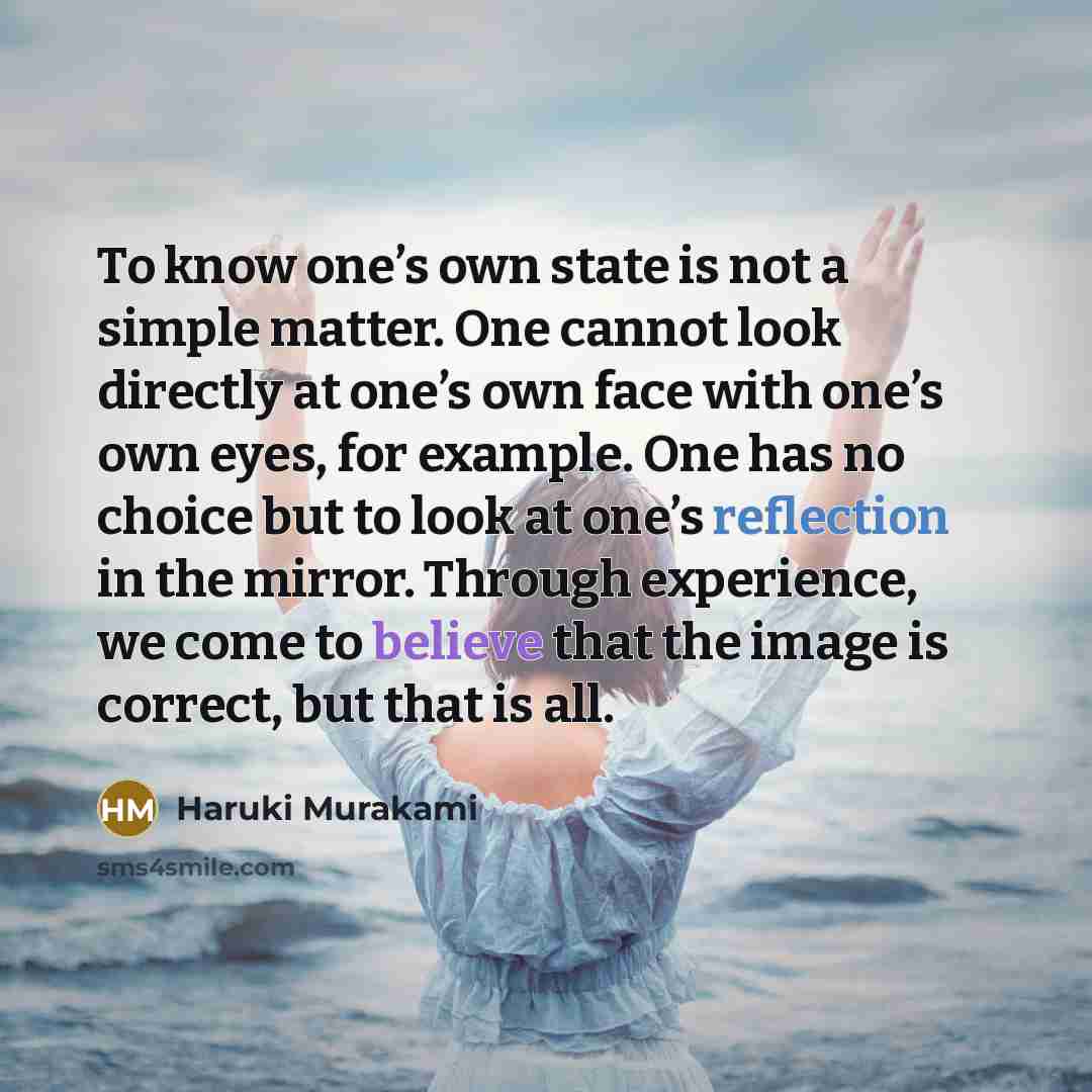 “To know one’s own state is not a simple matter. One cannot look directly at one’s own face with one’s own eyes, for example. One has no choice but to look at one’s reflection in the mirror. Through experience, we come to believe that the image is correct, but that is all.” quote by Haruki Murakami