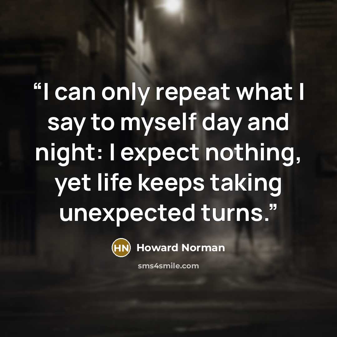 “I can only repeat what I say to myself day and night: I expect nothing, yet life keeps taking unexpected turns.” quote by Howard Norman