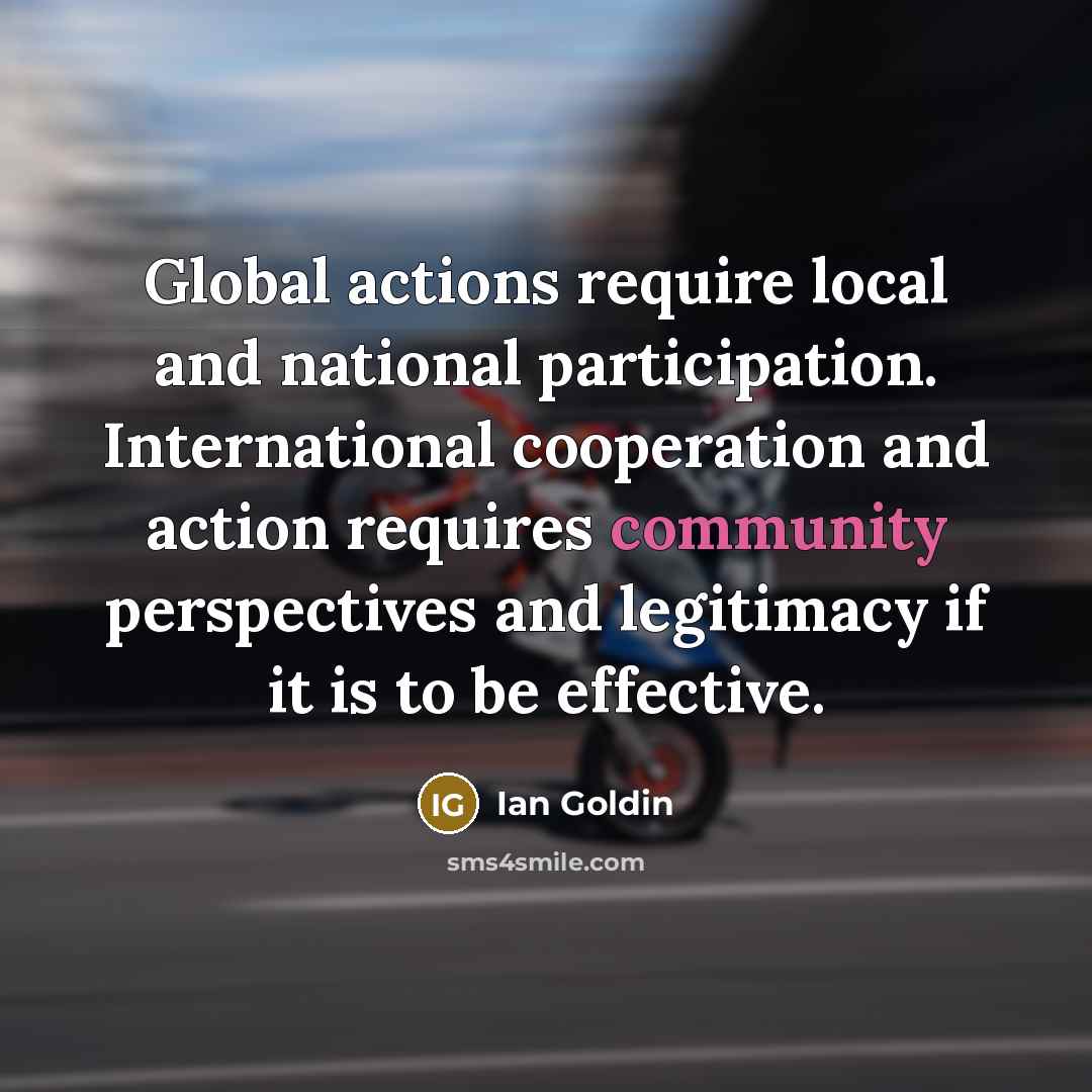 “Global actions require local and national participation. International cooperation and action requires community perspectives and legitimacy if it is to be effective.” quote by Ian Goldin