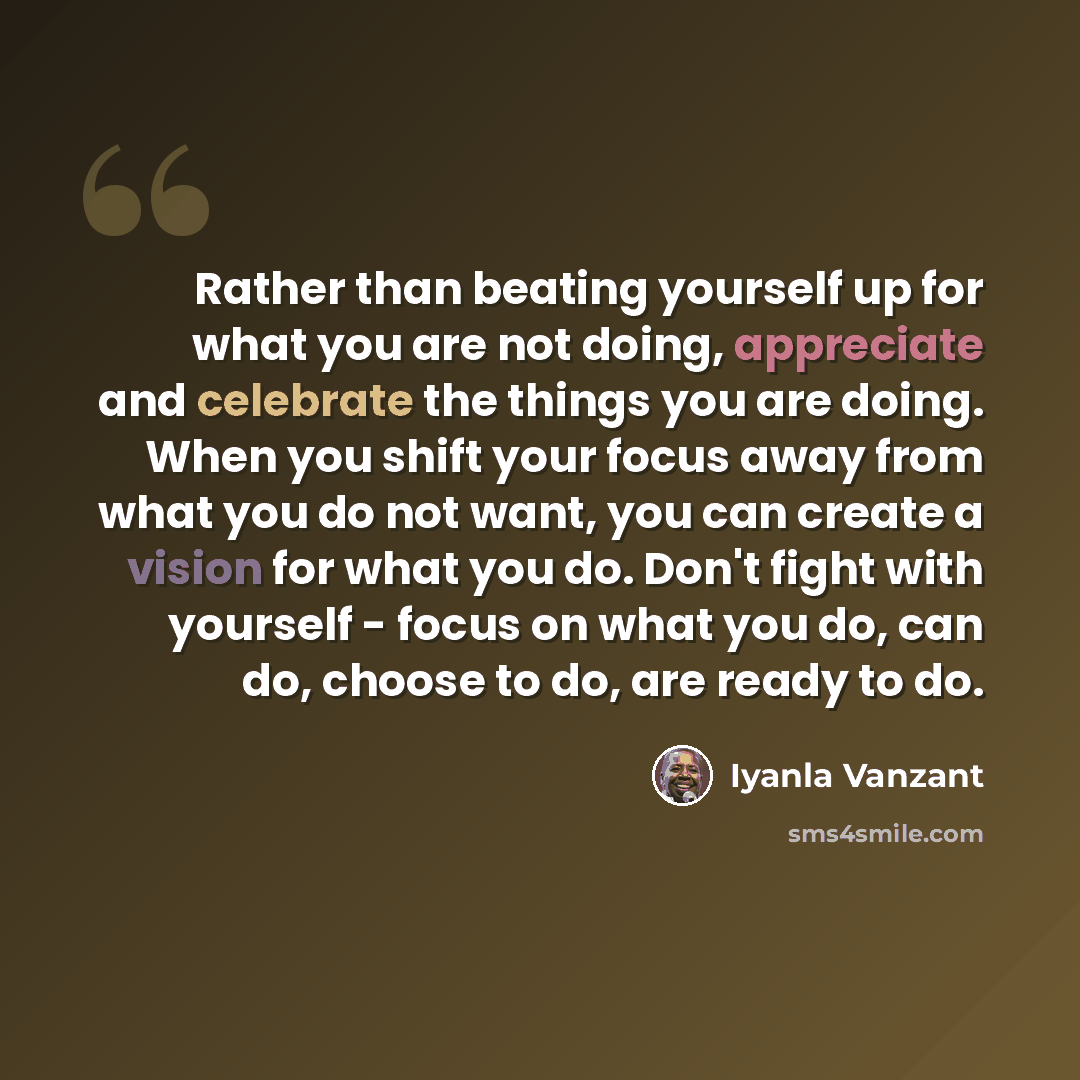 “Rather than beating yourself up for what you are not doing, appreciate and celebrate the things you are doing. When you shift your focus away from what you do not want, you can create a vision for what you do. Don't fight with yourself - focus on what you do, can do, choose to do, are ready to do.” quote by Iyanla Vanzant
