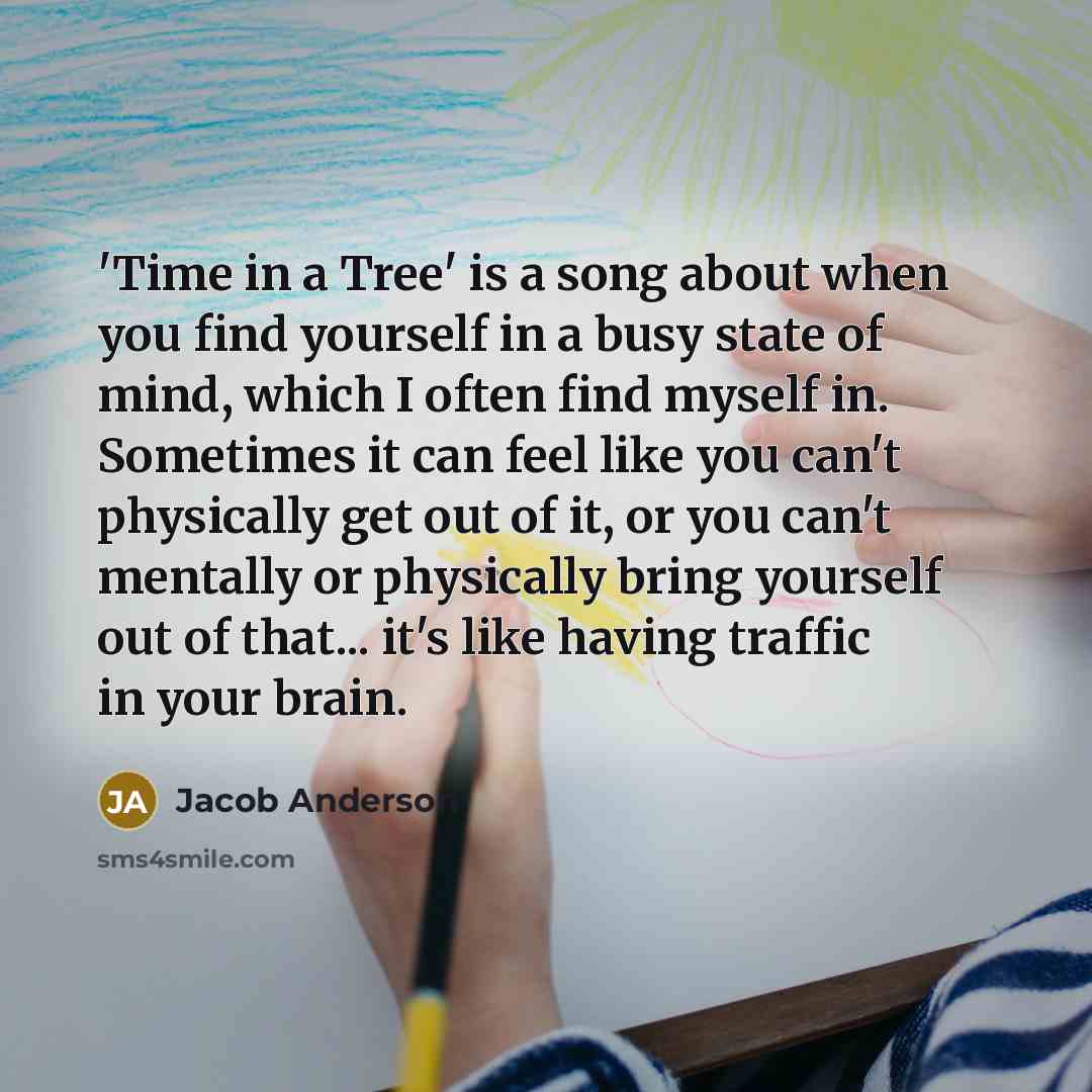 “'Time in a Tree' is a song about when you find yourself in a busy state of mind, which I often find myself in. Sometimes it can feel like you can't physically get out of it, or you can't mentally or physically bring yourself out of that... it's like having traffic in your brain.” quote by Jacob Anderson