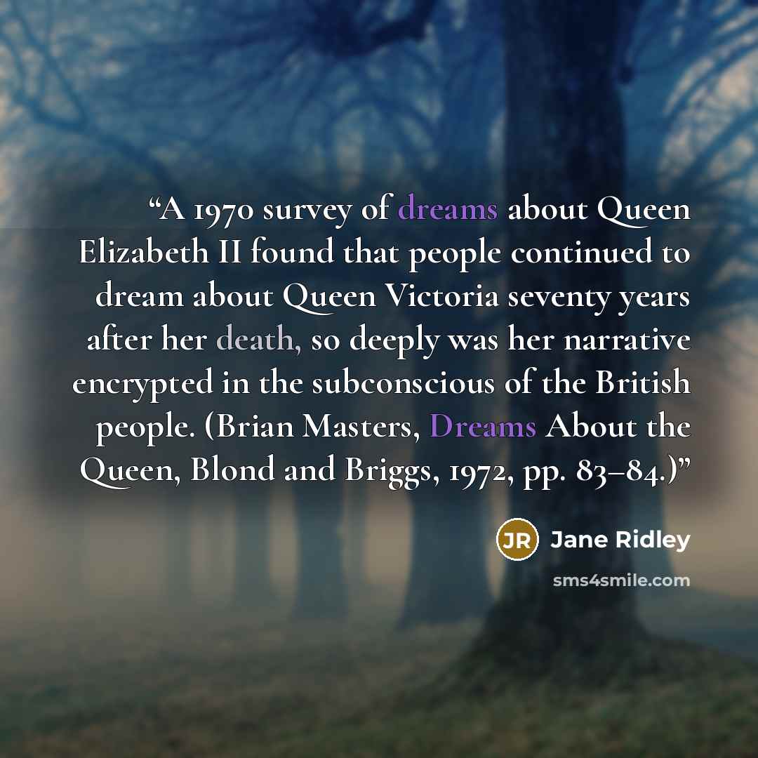 “A 1970 survey of dreams about Queen Elizabeth II found that people continued to dream about Queen Victoria seventy years after her death, so deeply was her narrative encrypted in the subconscious of the British people. (Brian Masters, Dreams About the Queen, Blond and Briggs, 1972, pp. 83–84.)” quote by Jane Ridley