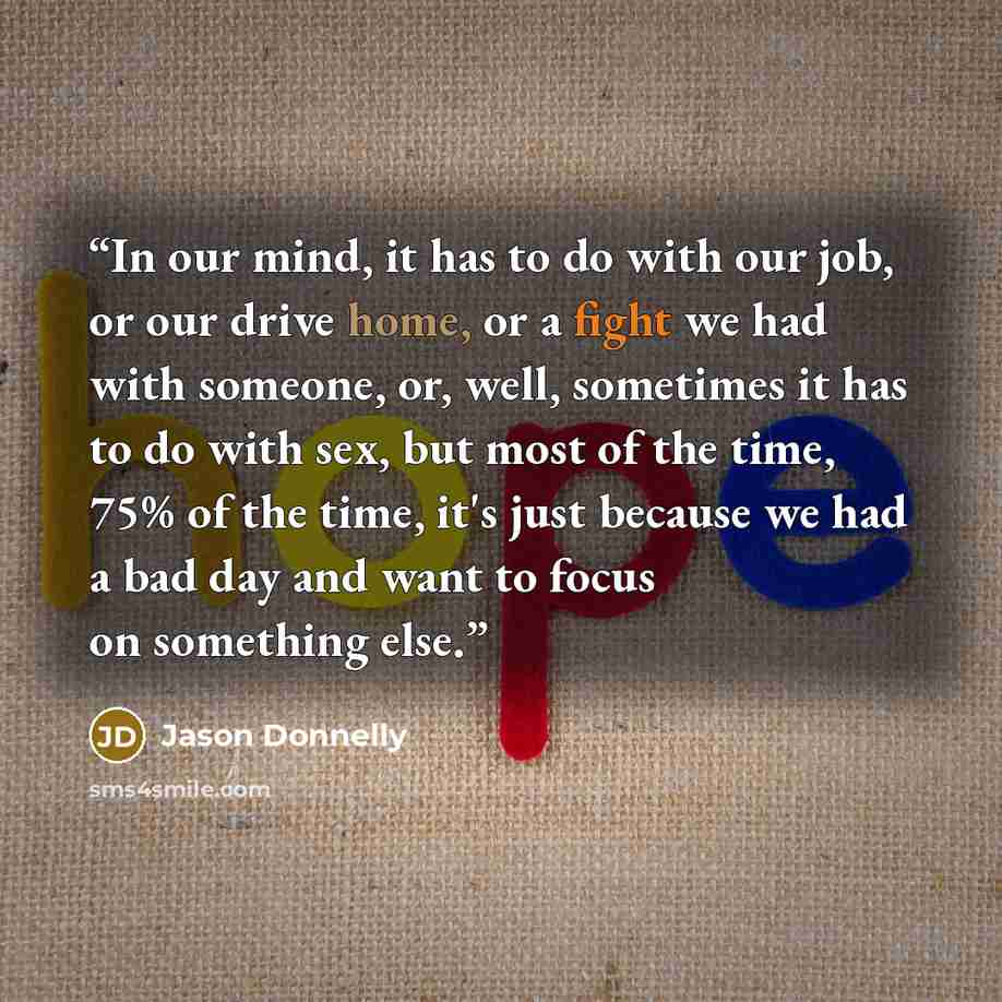 “In our mind, it has to do with our job, or our drive home, or a fight we had with someone, or, well, sometimes it has to do with sex, but most of the time, 75% of the time, it's just because we had a bad day and want to focus on something else.” quote by Jason Donnelly