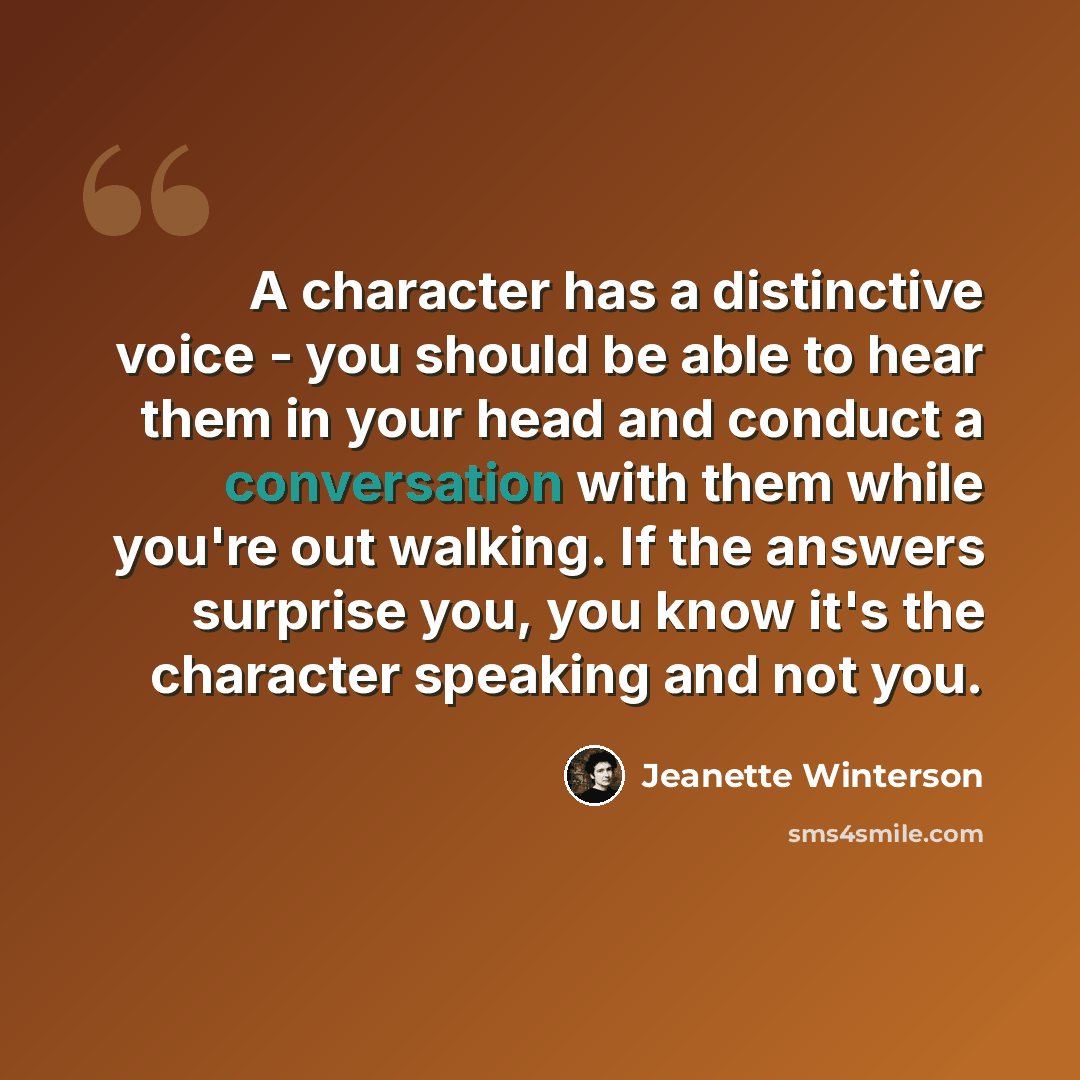 “A character has a distinctive voice - you should be able to hear them in your head and conduct a conversation with them while you're out walking. If the answers surprise you, you know it's the character speaking and not you.” quote by Jeanette Winterson