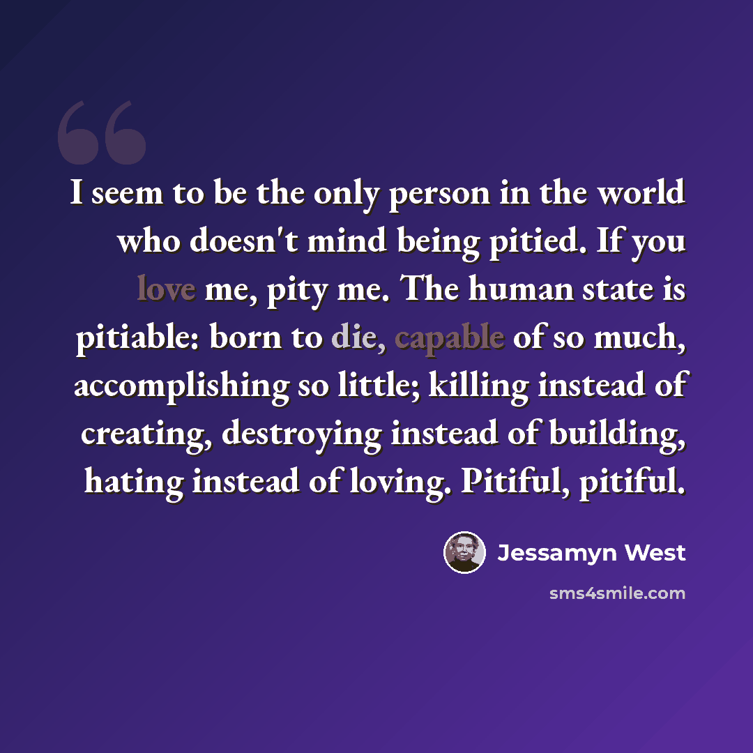 “I seem to be the only person in the world who doesn't mind being pitied. If you love me, pity me. The human state is pitiable: born to die, capable of so much, accomplishing so little; killing instead of creating, destroying instead of building, hating instead of loving. Pitiful, pitiful.” quote by Jessamyn West