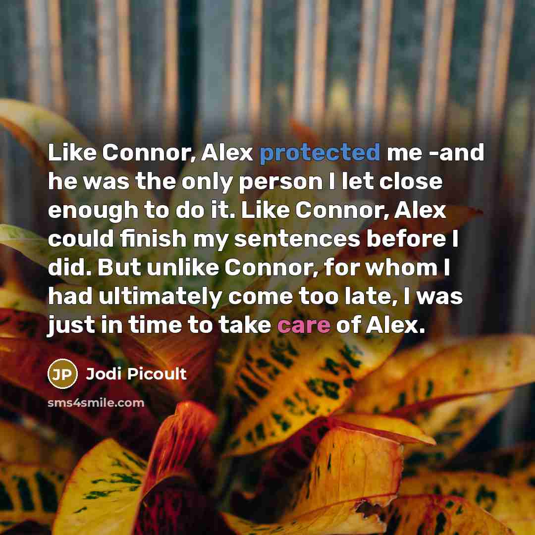 “Like Connor, Alex protected me -and he was the only person I let close enough to do it. Like Connor, Alex could finish my sentences before I did. But unlike Connor, for whom I had ultimately come too late, I was just in time to take care of Alex.” quote by Jodi Picoult