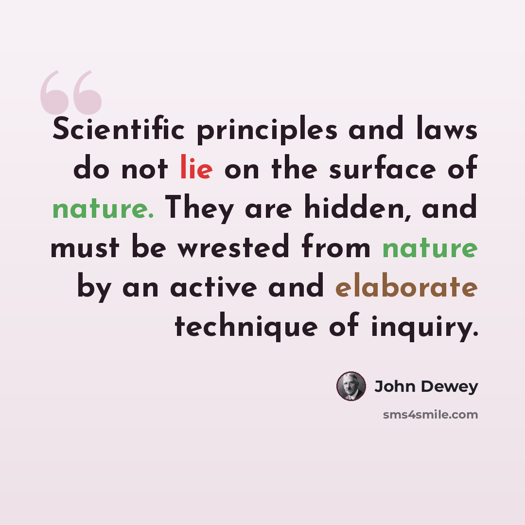 “Scientific principles and laws do not lie on the surface of nature. They are hidden, and must be wrested from nature by an active and elaborate technique of inquiry.” quote by John Dewey