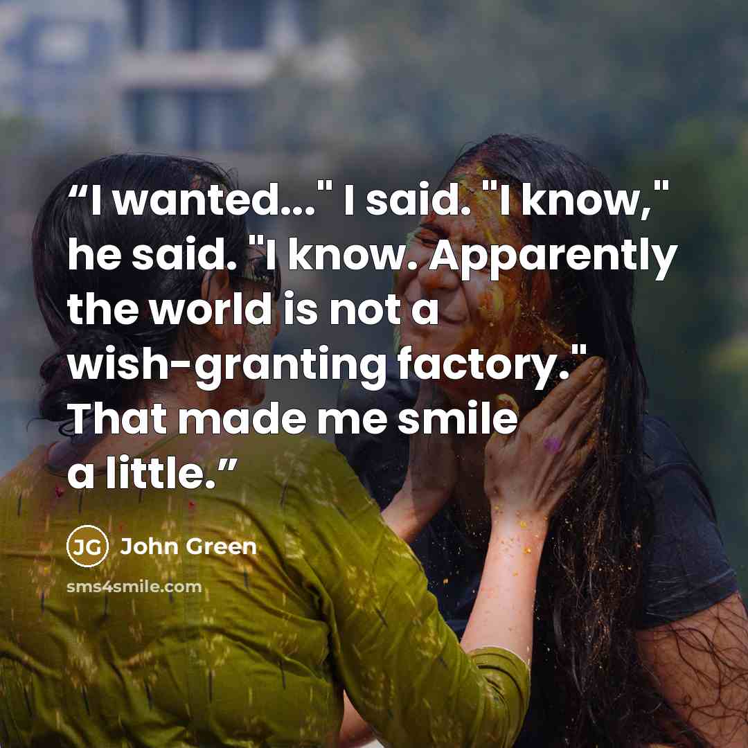 “I wanted..." I said. "I know," he said. "I know. Apparently the world is not a wish-granting factory." That made me smile a little.” quote by John Green