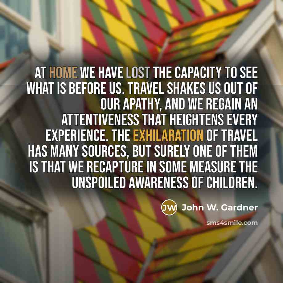 “At home we have lost the capacity to see what is before us. Travel shakes us out of our apathy, and we regain an attentiveness that heightens every experience. The exhilaration of travel has many sources, but surely one of them is that we recapture in some measure the unspoiled awareness of…” quote by John W. Gardner
