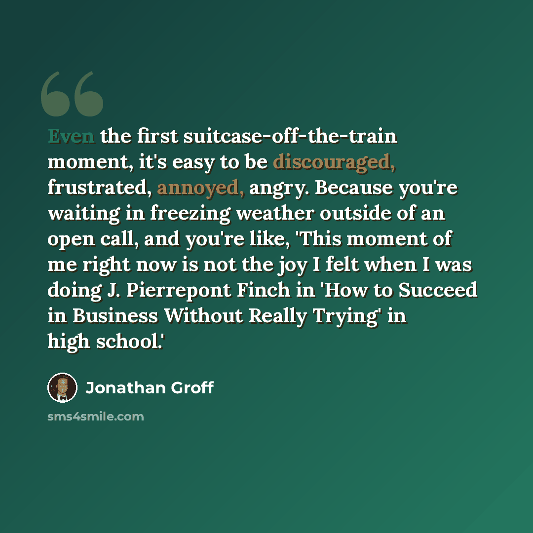 “Even the first suitcase-off-the-train moment, it's easy to be discouraged, frustrated, annoyed, angry. Because you're waiting in freezing weather outside of an open call, and you're like, 'This moment of me right now is not the joy I felt when I was doing J. Pierrepont Finch in 'How to Succeed in…” quote by Jonathan Groff