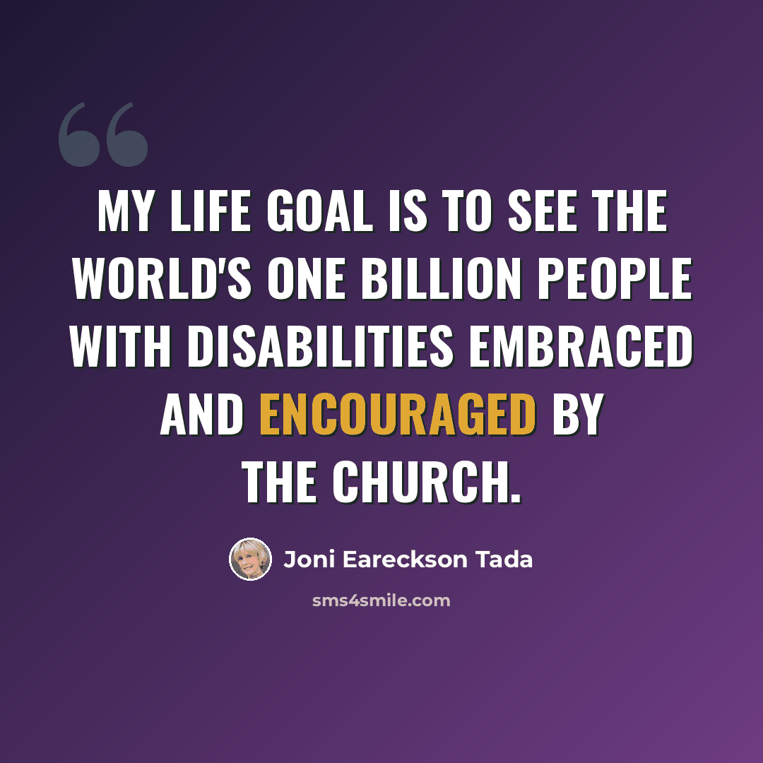 “My life goal is to see the world's one billion people with disabilities embraced and encouraged by the church.” quote by Joni Eareckson Tada